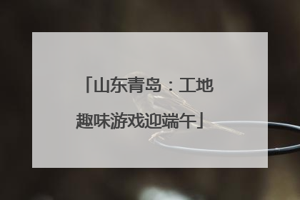 山东青岛：工地趣味游戏迎端午