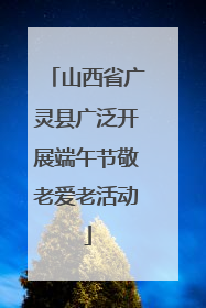 山西省广灵县广泛开展端午节敬老爱老活动