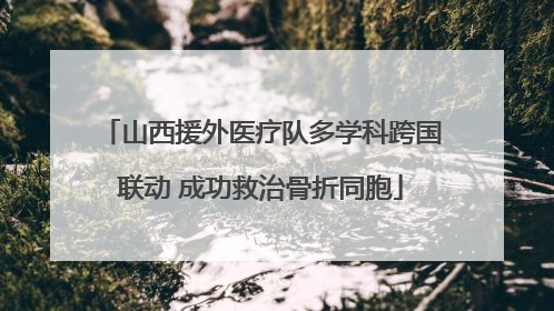 山西援外医疗队多学科跨国联动 成功救治骨折同胞