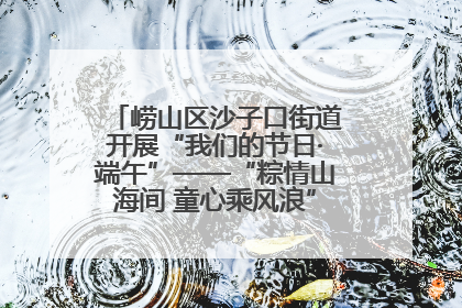 崂山区沙子口街道开展“我们的节日·端午”——“粽情山海间 童心乘风浪”文明实践活动