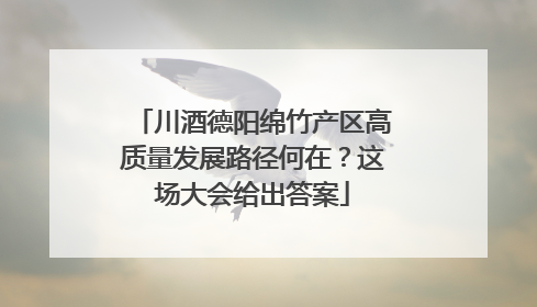 川酒德阳绵竹产区高质量发展路径何在？这场大会给出答案