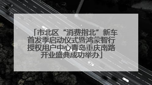 市北区“消费指北”新车首发季启动仪式暨鸿蒙智行授权用户中心青岛重庆南路开业盛典成功举办