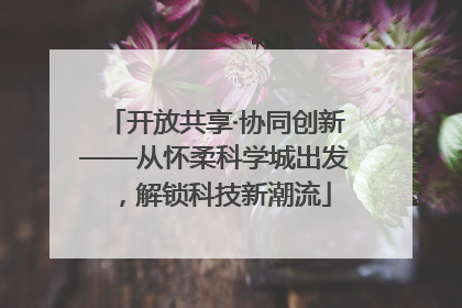 开放共享·协同创新——从怀柔科学城出发，解锁科技新潮流