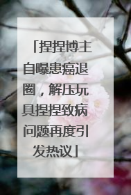 捏捏博主自曝患癌退圈，解压玩具捏捏致病问题再度引发热议
