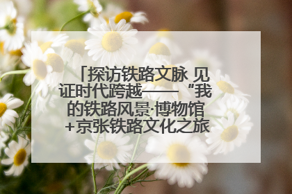 探访铁路文脉 见证时代跨越——“我的铁路风景·博物馆+京张铁路文化之旅”活动在京启动