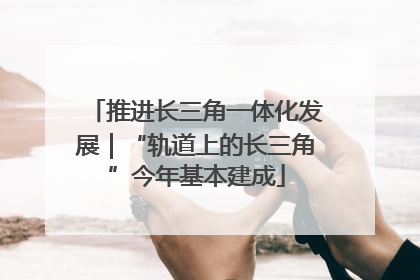 推进长三角一体化发展｜“轨道上的长三角”今年基本建成