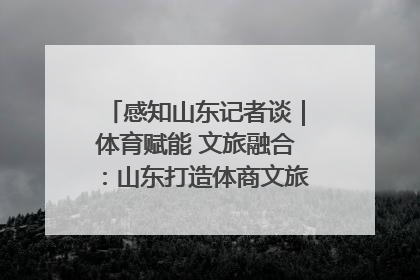 感知山东记者谈｜体育赋能 文旅融合：山东打造体商文旅融合发展新格局