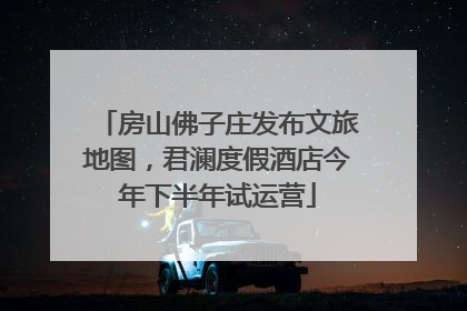 房山佛子庄发布文旅地图，君澜度假酒店今年下半年试运营