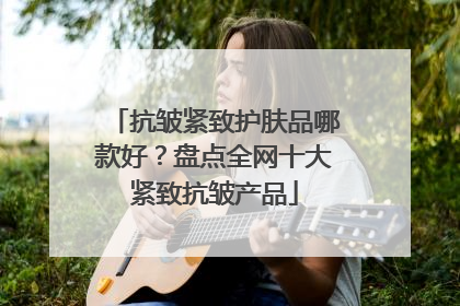 抗皱紧致护肤品哪款好？盘点全网十大紧致抗皱产品