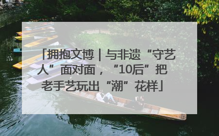 拥抱文博｜与非遗“守艺人”面对面，“10后”把老手艺玩出“潮”花样