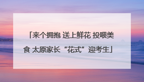 来个拥抱 送上鲜花 投喂美食 太原家长“花式”迎考生