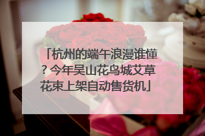 杭州的端午浪漫谁懂？今年吴山花鸟城艾草花束上架自动售货机