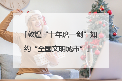 敦煌“十年磨一剑”如约“全国文明城市”
