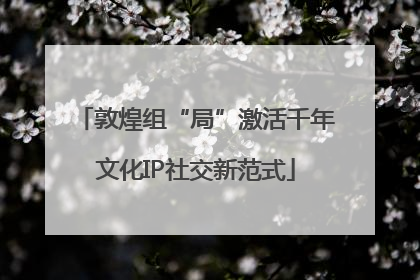 敦煌组“局”激活千年文化IP社交新范式