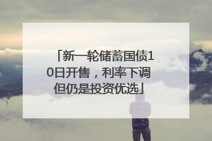 新一轮储蓄国债10日开售，利率下调但仍是投资优选