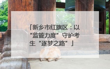新乡市红旗区：以“监管力度”守护考生“逐梦之路”