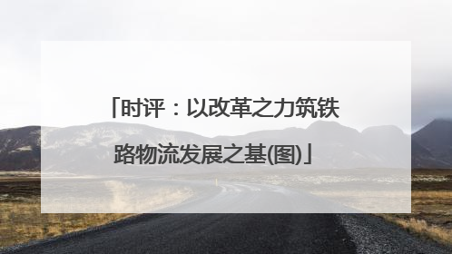 时评：以改革之力筑铁路物流发展之基(图)