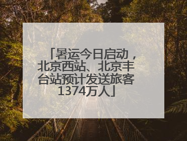 暑运今日启动，北京西站、北京丰台站预计发送旅客1374万人