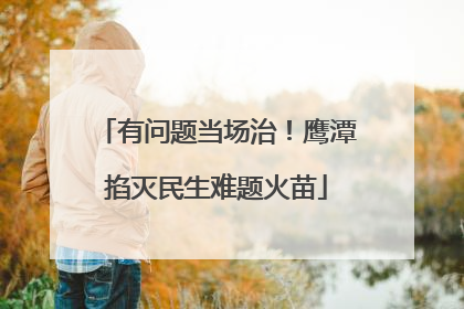 有问题当场治！鹰潭掐灭民生难题火苗