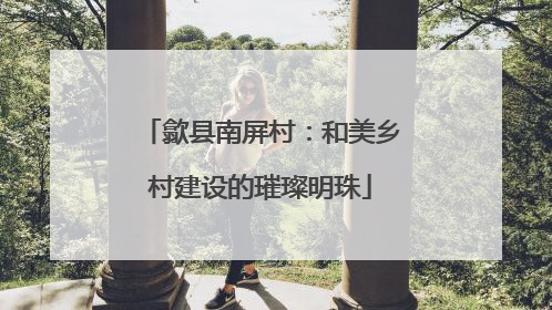 歙县南屏村：和美乡村建设的璀璨明珠