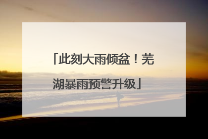 此刻大雨倾盆！芜湖暴雨预警升级