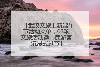 武汉文旅上新端午节活动菜单，63项文旅活动邀市民游客沉浸式过节