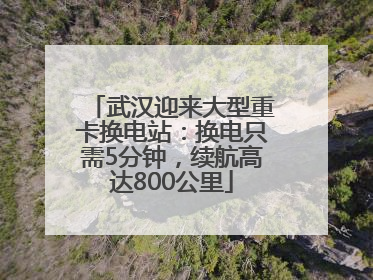 武汉迎来大型重卡换电站：换电只需5分钟，续航高达800公里