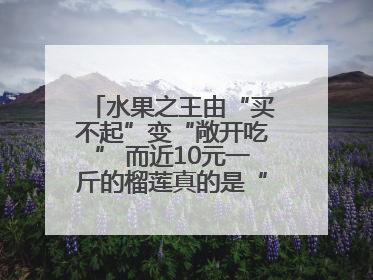 水果之王由“买不起”变“敞开吃” 而近10元一斤的榴莲真的是“物美价廉”吗？