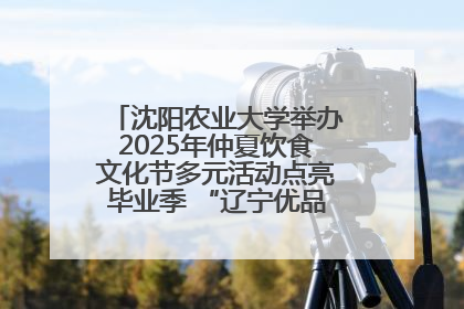 沈阳农业大学举办2025年仲夏饮食文化节多元活动点亮毕业季 “辽宁优品”进校园首站启动