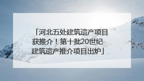 河北五处建筑遗产项目获推介！第十批20世纪建筑遗产推介项目出炉