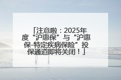 注意啦：2025年度“沪惠保”与“沪惠保-特定疾病保险”投保通道即将关闭！
