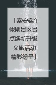 泰安端午假期景区景点焕新升级 文旅活动精彩纷呈