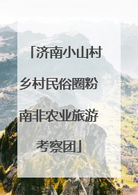 济南小山村乡村民俗圈粉南非农业旅游考察团