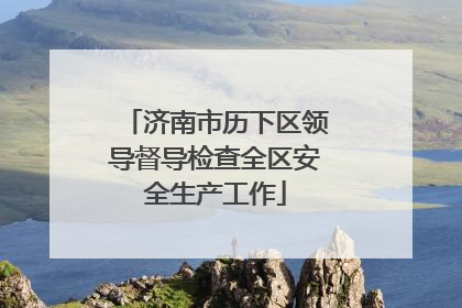 济南市历下区领导督导检查全区安全生产工作
