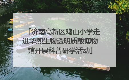 济南高新区鸡山小学走进华熙生物透明质酸博物馆开展科普研学活动