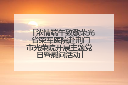 浓情端午致敬荣光 省荣军医院赴荆门市光荣院开展主题党日暨慰问活动