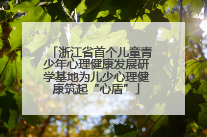 浙江省首个儿童青少年心理健康发展研学基地为儿少心理健康筑起“心盾”