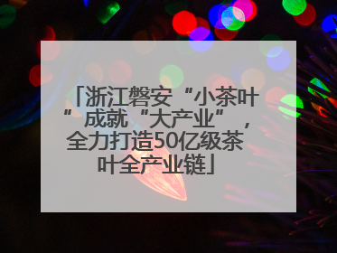 浙江磐安“小茶叶”成就“大产业”，全力打造50亿级茶叶全产业链