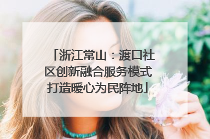 浙江常山：渡口社区创新融合服务模式打造暖心为民阵地