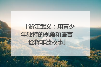浙江武义：用青少年独特的视角和语言诠释非遗故事