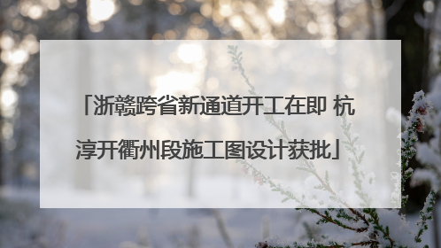 浙赣跨省新通道开工在即 杭淳开衢州段施工图设计获批