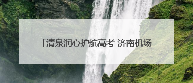 清泉润心护航高考 济南机场“清泉服务”助力学子圆梦