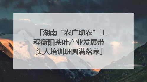 湖南“农广助农”工程衡阳茶叶产业发展带头人培训班圆满落幕