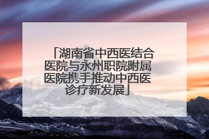 湖南省中西医结合医院与永州职院附属医院携手推动中西医诊疗新发展