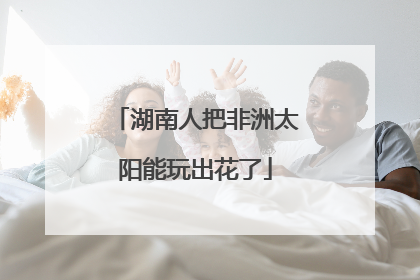 湖南人把非洲太阳能玩出花了