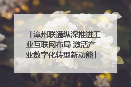 漳州联通纵深推进工业互联网布局 激活产业数字化转型新动能