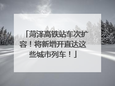 菏泽高铁站车次扩容！将新增开直达这些城市列车！