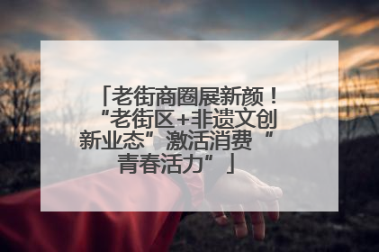 老街商圈展新颜！“老街区+非遗文创新业态”激活消费“青春活力”