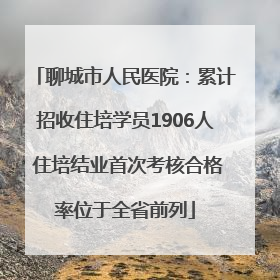 聊城市人民医院：累计招收住培学员1906人 住培结业首次考核合格率位于全省前列