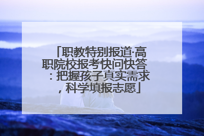 职教特别报道·高职院校报考快问快答：把握孩子真实需求，科学填报志愿